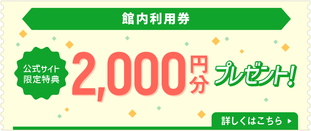 館内利用券 公式サイト限定特典 2,000円分プレゼント！ 詳しくはこちら